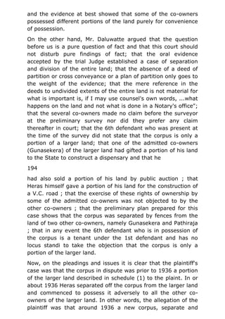 and the evidence at best showed that some of the co-owners
possessed different portions of the land purely for convenience
of possession.
On the other hand, Mr. Daluwatte argued that the question
before us is a pure question of fact and that this court should
not disturb pure findings of fact; that the oral evidence
accepted by the trial Judge established a case of separation
and division of the entire land; that the absence of a deed of
partition or cross conveyance or a plan of partition only goes to
the weight of the evidence; that the mere reference in the
deeds to undivided extents of the entire land is not material for
what is important is, if I may use counsel's own words, ...what
happens on the land and not what is done in a Notary's office";
that the several co-owners made no claim before the surveyor
at the preliminary survey nor did they prefer any claim
thereafter in court; that the 6th defendant who was present at
the time of the survey did not state that the corpus is only a
portion of a larger land; that one of the admitted co-owners
(Gunasekera) of the larger land had gifted a portion of his land
to the State to construct a dispensary and that he
194
had also sold a portion of his land by public auction ; that
Heras himself gave a portion of his land for the construction of
a V.C. road ; that the exercise of these rights of ownership by
some of the admitted co-owners was not objected to by the
other co-owners ; that the preliminary plan prepared for this
case shows that the corpus was separated by fences from the
land of two other co-owners, namely Gunasekera and Pathiraja
; that in any event the 6th defendant who is in possession of
the corpus is a tenant under the 1st defendant and has no
locus standi to take the objection that the corpus is only a
portion of the larger land.
Now, on the pleadings and issues it is clear that the plaintiff's
case was that the corpus in dispute was prior to 1936 a portion
of the larger land described in schedule (1) to the plaint. In or
about 1936 Heras separated off the corpus from the larger land
and commenced to possess it adversely to all the other co-
owners of the larger land. In other words, the allegation of the
plaintiff was that around 1936 a new corpus, separate and
 