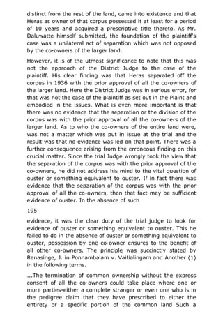 distinct from the rest of the land, came into existence and that
Heras as owner of that corpus possessed it at least for a period
of 10 years and acquired a prescriptive title thereto. As Mr.
Daluwatte himself submitted, the foundation of the plaintiff's
case was a unilateral act of separation which was not opposed
by the co-owners of the larger land.
However, it is of the utmost significance to note that this was
not the approach of the District Judge to the case of the
plaintiff. His clear finding was that Heras separated off the
corpus in 1936 with the prior approval of all the co-owners of
the larger land. Here the District Judge was in serious error, for
that was not the case of the plaintiff as set out in the Plaint and
embodied in the issues. What is even more important is that
there was no evidence that the separation or the division of the
corpus was with the prior approval of all the co-owners of the
larger land. As to who the co-owners of the entire land were,
was not a matter which was put in issue at the trial and the
result was that no evidence was led on that point. There was a
further consequence arising from the erroneous finding on this
crucial matter. Since the trial Judge wrongly took the view that
the separation of the corpus was with the prior approval of the
co-owners, he did not address his mind to the vital question of
ouster or something equivalent to ouster. If in fact there was
evidence that the separation of the corpus was with the prior
approval of all the co-owners, then that fact may be sufficient
evidence of ouster. In the absence of such
195
evidence, it was the clear duty of the trial judge to look for
evidence of ouster or something equivalent to ouster. This he
failed to do in the absence of ouster or something equivalent to
ouster, possession by one co-owner ensures to the benefit of
all other co-owners. The principle was succinctly stated by
Ranasinge, J. in Ponnambalam v. Vaitialingam and Another (1)
in the following terms.
...The termination of common ownership without the express
consent of all the co-owners could take place where one or
more parties-either a complete stranger or even one who is in
the pedigree claim that they have prescribed to either the
entirety or a specific portion of the common land Such a
 