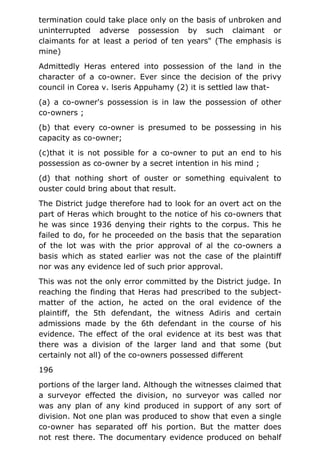 termination could take place only on the basis of unbroken and
uninterrupted adverse possession by such claimant or
claimants for at least a period of ten years" (The emphasis is
mine)
Admittedly Heras entered into possession of the land in the
character of a co-owner. Ever since the decision of the privy
council in Corea v. lseris Appuhamy (2) it is settled law that-
(a) a co-owner's possession is in law the possession of other
co-owners ;
(b) that every co-owner is presumed to be possessing in his
capacity as co-owner;
(c)that it is not possible for a co-owner to put an end to his
possession as co-owner by a secret intention in his mind ;
(d) that nothing short of ouster or something equivalent to
ouster could bring about that result.
The District judge therefore had to look for an overt act on the
part of Heras which brought to the notice of his co-owners that
he was since 1936 denying their rights to the corpus. This he
failed to do, for he proceeded on the basis that the separation
of the lot was with the prior approval of al the co-owners a
basis which as stated earlier was not the case of the plaintiff
nor was any evidence led of such prior approval.
This was not the only error committed by the District judge. In
reaching the finding that Heras had prescribed to the subject-
matter of the action, he acted on the oral evidence of the
plaintiff, the 5th defendant, the witness Adiris and certain
admissions made by the 6th defendant in the course of his
evidence. The effect of the oral evidence at its best was that
there was a division of the larger land and that some (but
certainly not all) of the co-owners possessed different
196
portions of the larger land. Although the witnesses claimed that
a surveyor effected the division, no surveyor was called nor
was any plan of any kind produced in support of any sort of
division. Not one plan was produced to show that even a single
co-owner has separated off his portion. But the matter does
not rest there. The documentary evidence produced on behalf
 