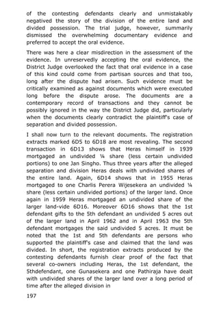 of the contesting defendants clearly and unmistakably
negatived the story of the division of the entire land and
divided possession. The trial judge, however, summarily
dismissed the overwhelming documentary evidence and
preferred to accept the oral evidence.
There was here a clear misdirection in the assessment of the
evidence. In unreservedly accepting the oral evidence, the
District Judge overlooked the fact that oral evidence in a case
of this kind could come from partisan sources and that too,
long after the dispute had arisen. Such evidence must be
critically examined as against documents which were executed
long before the dispute arose. The documents are a
contemporary record of transactions and they cannot be
possibly ignored in the way the District Judge did, particularly
when the documents clearly contradict the plaintiff's case of
separation and divided possession.
I shall now turn to the relevant documents. The registration
extracts marked 6D5 to 6D18 are most revealing. The second
transaction in 6D13 shows that Heras himself in 1939
mortgaged an undivided ¼ share (less certain undivided
portions) to one Jan Singho. Thus three years after the alleged
separation and division Heras deals with undivided shares of
the entire land. Again, 6D14 shows that in 1955 Heras
mortgaged to one Charlis Perera Wijesekera an undivided ¼
share (less certain undivided portions) of the larger land. Once
again in 1959 Heras mortgaged an undivided share of the
larger land-vide 6D16. Moreover 6D16 shows that the 1st
defendant gifts to the 5th defendant an undivided 5 acres out
of the larger land in April 1962 and in April 1963 the 5th
defendant mortgages the said undivided 5 acres. It must be
noted that the 1st and 5th defendants are persons who
supported the plaintiff's case and claimed that the land was
divided. In short, the registration extracts produced by the
contesting defendants furnish clear proof of the fact that
several co-owners including Heras, the 1st defendant, the
5thdefendant, one Gunasekera and one Pathiraja have dealt
with undivided shares of the larger land over a long period of
time after the alleged division in
197
 