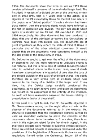 1936. The documents show that even as late as 1959 Heras
considered himself a co-owner of the undivided larger land. The
first deed in respect of a divided portion of the land was written
only in 1963 (P4), that is 4 years prior to the action. It is
significant that P4 executed by Heras for the first time refers to
the corpus as a "divided portion". If such a division had taken
place earlier, then the previous deeds would have referred to
the fact of separation and division. The only two deeds which
speak of a divided lot are P3 and 1D1 executed in 1963 and
1964 respectively. No other document has been produced to
show that any of the admitted co-owners like Gunasekera or
Pathiraja have dealt with divided lots. The documents are of
great importance as they reflect the state of mind of Heras in
particular and of the other admitted co-owners. It would
appear that on the documents Heras considered himself to be
the sole owner of the corpus only in 1963.
Mr. Daluwatte sought to get over the effect of the documents
by submitting that the mere reference to undivided shares is
not material. But this is not a case of isolated documents which
refer to undivided shares in the instant case, several deeds
have been executed over a long period of time after the date of
the alleged division on the basis of undivided shares. The deeds
therefore are a very strong item of evidence which runs
counter to the theory of a division of the larger land. In my
view, had the District judge carefully considered the
documents, as he ought tohave done, and given the documents
due weight in his assessment of the entirety of the evidence,
he could not have reasonably answered the issues relating to
prescription in favour of the plaintiff.
At this point it is right to add, that Mr. Daluwatte objected to
Mr. Samerasekera relying on the registration extracts in the
absence of the documents referred to in the extracts. Mr.
Daluwatte submitted that the registration extracts cannot be
used as secondary evidence to prove the contents of the
documents referred to in the extracts. In my view, there is no
merit in this objection raised for the first time in appeal. At the
trial these extracts were marked in evidence without objection.
These are certified extracts of documents maintained under the
provisions of the Registration of Documents Ordinance and the
regulations framed under the Ordinance. Section 15 of the
 