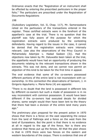 Ordinance enacts that the "Registration of an instrument shall
be effected by entering the prescribed particulars in the proper
folio." The particulars are prescribed under the Registration of
Documents Regulations
198
(Subsidiary Legislation, Vol. II, Chap. 117). Mr. Samerasekera
relied on the particulars of the transactions entered in the
register. These certified extracts were in the forefront of the
appellant's case at the trial. There is no question that the
plaintiff was fully aware of the purpose for which the
registration extracts were produced by the contesting
defendants. Having regard to the issues in the case, it cannot
be denied that the registration extracts were intensely
relevant. (see also the observations of the Privy Council in
Mohamedaly Adamjee v. Hadad Sadeen (3)). Had the
objections now taken by Mr. Daluwatte been taken at the trial,
the appellants would have had an opportunity of producing the
documents relating to the relevant transactions shown in the
extracts. This was not done, and we cannot now permit an
objection of this kind to be taken for the first time in appeal.
The oral evidence that some of the co-owners possessed
different portions of the entire land is not inconsistent with co-
ownership. In this connection the observations of Sansoni, J. in
Girigoris Appuhamy v. Maria Nona (4) are apposite:
"There is no doubt that the land is possessed in different lots
by different co-owners but such a mode of possession is in no
way inconsistent with common possession. It would have been
different if the co-owners had executed decals for divided
shares; some weight would then have been lent to the theory
that there had been a division of the entire land many years
ago."
The preliminary plan prepared for the present action in 1970
shows that there is a fence on the east separating the corpus
from the land of Pathiraja and a fence on the west from the
land of Gunasekera. But the point is that there is no evidence
at all in regard to the age of the fence. Nor is there any
evidence that Heras put up the fences. All that the plan shows
is that in 1970 there were two fences on the eastern and
western boundaries of the corpus. There is evidence that one of
 