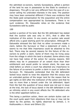 the admitted co-owners, namely Gunasekera, gifted a portion
of the land he was in possession to the State to construct a
dispensary. This gift is not very different from the case of a co-
owner selling his undivided interests in the land. The position
may have been somewhat different if there was evidence that
the State paid compensation for the acquisition and the entire
compensation was appropriated by Gunasekera. There is no
such evidence. Mr. Daluwatte relies on the evidence that
Gunasekera sold by public
199
auction a portion of his land. But the 5th defendant has stated
that the auction sale was only in 1971, that is after the
institution of this action. In any event, an auction sale would
afford only a good starting point for prescription. Although Mr.
Daluwatte stressed the fact that no other co-owners made a
claim, before the Surveyor or filed a statement of claim, it
seems to me that little importance could be attached to this
fact. There may be several reasons for the failure of the co-
owners to prefer a claim. Some of them may be living away
from the village in which the land is situated. Some others may
not have had notice of the action for varying reasons. Still
others may be in possession of an extent more than their
entitlement and would prefer to remain silent, No case was
cited before us where a court has attached any importance to
the failure of co-owners to prefer a claim in court or before the
Surveyor. Mr. Daluwatte contended that the 6th defendant
lacked locus standi to raise the objection that the corpus was
an undivided portion of the larger land for the reason that he
got rights on 6D3 after the institution of the action and that he
was no more than a tenant under the 1st defendant. Apart
from the fact the question of locus stand was not put in issue
at the trial, the lack of locus standi in the 6th defendant is not
an infirmity which in any event affects the 7th defendant who
is the other appellant before us.
This being a partition action, there are certain duties cast on
the court quite apart from objections that may or may not be
taken by the parties. As rightly observed by Jameel, J. in
Kodituwakku v. Anver and Others (5):
 