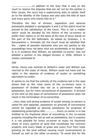 .........................in addition to the duty that is cast on the
court to resolve the disputes that are set out by the parties in
their issues, the court has a supervening duty to satisfy itself
as to the identity of the Corpus and also asto the title of each
and every party who claims title to it."
Therefore the fact of division, separation and adverse
possession pleaded in paragraphs 4 and 5 of the plaint must be
proved to the satisfaction of the Court. This is not a matter
which could be decided by the failure of the co-owners to
prefer their claims or on the basis of the lack of locus standi on
the part of the 6th defendant. As stated by Gratiaen, J. in
Karunaratne v. Sirimalie (6) the Court must be satisfied that
the ...rights of possible claimants who are not parties to the
proceedings have not been shut out accidentally or by design".
It is in evidence that William, an admitted co-owner, was not
allotted a portion in the alleged division in 1936. William is
closely connected to
200
Heras. Heras was married to William's sister and William was
married to the sister of Heras. William could not have lost his
rights in the absence of evidence of ouster or something
equivalent to ouster.
It seems to me that the entirety of the evidence led in the case
shows that at the most some of the co-owners were in
possession of divided lots not as a permanent mode of
possession, but for mere convenience of possession. A division
of the land on the basis of convenience of possession does not
result in the termination of co-ownership.
...Very clear and strong evidence of ouster among co-owners is
called for and separate, possession on grounds of convenience
cannot be regarded as adverse possession for purposes of
establishing prescriptive title ............. Every co-owner is in law
entitled to his fractional share of everything in the co-owned
property including the soil as well as plantations, but in practice
it is not possible for every co-owner to enjoy his fractional
share of every particle of sand that constitutes the common
property and every blade of grass and every fruit from trees
growing on the land without causing much inconvenience to
himself as well as the other co-owners. To avoid this for the
 