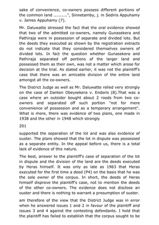 sake of convenience, co-owners possess different portions of
the common land ..........", Sinnetamby, j. in Sediris Appuhamy
v. James Appuhamy (7).
Mr. Daluwatte stressed the fact that the oral evidence showed
that two of the admitted co-owners, namely Gunasekera and
Pathiraja were in possession of separate and divided lots. But
the deeds they executed as shown by the registration extracts
do not indicate that they considered themselves owners of
divided lots. In fact the question whether Gunasekera and
Pathiraja separated off portions of the larger land and
possessed them as their own, was not a matter which arose for
decision at the trial. As stated earlier, it was not the plaintiff's
case that there was an amicable division of the entire land
amongst all the co-owners.
The District Judge as well as Mr. Daluwatte relied very strongly
on the case of Danton Obeysekera v. Endoris (8).That was a
case where an outsider bought about 2 roods from two co-
owners and separated off such portion "not for mere
convenience of possession and as a temporary arrangement".
What is more, there was evidence of two plans, one made in
1938 and the other in 1948 which strongly
201
supported the separation of the lot and was also evidence of
ouster. The plans showed that the lot in dispute was possessed
as a separate entity. In the appeal before us, there is a total
lack of evidence of this nature.
The best, answer to the plaintiff's case of separation of the lot
in dispute and the division of the land are the deeds executed
by Heras himself. It was only as late as 1963 that Heras
executed for the first time a deed (P4) on the basis that he was
the sole owner of the corpus. In short, the deeds of Heras
himself disprove the plaintiff's case, not to mention the deeds
of the other co-owners. The evidence does not disclose an
ouster and there is nothing to warrant a presumption of ouster.
am therefore of the view that the District Judge was in error
when he answered issues 1 and 2 in favour of the plaintiff and
issues 3 and 4 against the contesting defendants. I hold that
the plaintiff has failed to establish that the corpus sought to be
 