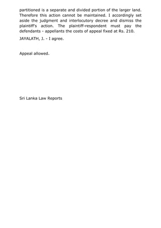 partitioned is a separate and divided portion of the larger land.
Therefore this action cannot be maintained. I accordingly set
aside the judgment and interlocutory decree and dismiss the
plaintiff's action. The plaintiff-respondent must pay the
defendants - appellants the costs of appeal fixed at Rs. 210.
JAYALATH, J. - I agree.
Appeal allowed.
Sri Lanka Law Reports
 