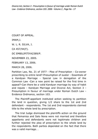 Divorce Act, Section 3 - Presumption in favour of marriage under Roman Dutch
Law - Evidence Ordinance, section 103. 2006 - Volume 2 , Page No - 17
COURT OF APPEAL.
IMAM,J.
W. L. R. SILVA, J.
CA 457/94(F).
DC EMBILIPITIYA2389/P.
NOVEMBER 23, 2005.
FEBRUARY 13, 2006.
MARCH 28, 2006.
Partition Law, No. 21 of 1977 - Plea of Prescription - Co-owner
prescribing to entire land?-Presumption of ouster - Essentials of
a Kandyan Marriage - Special Law in derogation of the
Common Law -Can a new point be raised for the first time in
appeal?-Can there be a valid Kandyan marriage by way of habit
and repute - Kandyan Marriage and Divorce Act, Section 3 -
Presumption in favour of marriage under Roman Dutch Law -
Evidence Ordinance, section 103.
The Plaintiff-appellant instituted action seeking to partition
the land in question, giving 1/2 share to the 1st and 2nd
defendant - respondents. The 1st and 2nd respondents claimed
title to the whole land by prescription.
The trial Judge dismissed the plaintiffs action on the ground
that Pemanisa and Salo Nona were not married and therefore
appellants and defendants were not legitimate children and
further rejected the plea of prescription to the whole land by
the respondents. Both parties depended on the fact that there
was a valid marriage. .
 
