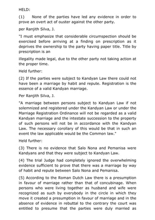 HELD:
(1) None of the parties have led any evidence in order to
prove an overt act of ouster against the other party.
per Ranjith Silva, J.
"I must emphasize that considerable circumspection should be
exercised before arriving at a finding on prescription as it
deprives the ownership to the party having paper title. Title by
prescription is an
illegality made legal, due to the other party not taking action at
the proper time.
Held further:
(2) If the parties were subject to Kandyan Law there could not
have been a marriage by habit and repute. Registration is the
essence of a valid Kandyan marriage.
Per Ranjith Silva, J.
"A marriage between persons subject to Kandyan Law if not
solemnized and registered under the Kandyan Law or under the
Marriage Registration Ordinance will not be regarded as a valid
Kandyan marriage and the intestate succession to the property
of such persons will not be in accordance with the Kandyan
Law. The necessary corollary of this would be that in such an
event the law applicable would be the Common law."
Held further:
(3) There is no evidence that Salo Nona and Pemanisa were
Kandyans and that they were subject to Kandyan Law.
(4) The trial Judge had completely ignored the overwhelming
evidence sufficient to prove that there was a marriage by way
of habit and repute between Salo Nona and Pemanisa.
(5) According to the Roman Dutch Law there is a presumption
in favour of marriage rather than that of concubinage. When
persons who were living together as husband and wife were
recognized as such by everybody in the circle in which they
move it created a presumption in favour of marriage and in the
absence of evidence in rebuttal to the contrary the court was
entitled to presume that the parties were duly married as
 