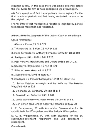 required by law. In this case there was ample evidence before
the trial Judge for him to have considered the presumption.
(6) On a question of fact the appellants cannot agitate for the
first time in appeal without first having contested the matter in
the original court.
(7) An entry of not married in a register is intended by parties
to mean no more than not registered.
APPEAL from the judgment of the District Court of Embilipitiya.
Cases referred to :
1. A/wis vs. Perera 21 NLR 321
2. Thilakaratne vs. Bartan 22 NLR at 121
3. Mena Fernando vs. Anthony Fernando 19972 Sri LR at 350
4. Seetiya vs. Ukku 19861 Sri LR 225
5. Podi Nona vs. Harathhamy and Others 19852 Sri LR 237
6. Spencervs. Rajaratnam 16 NLR at 321
7. Sitha vs. Weerakoon 49 NLR 225
8. Jayasekera vs. Silva 76 NLR 427
9. Candappa vs. Ponnamba/ampillia 19931 Sri LR at 184
10. Sastry Va/aider Aronegin and his Wife vs. Sembekutty
Viaga/ie2 NLR at 322
11. Dinohamy vs. Ba/ahamy 29 NLR at 114
12. Fernando vs. Dabarera 65NLR 282
13. Laddu Adirishamy vs. Peter Perera 38 CLW87 at 88.
14. Don Simon alias Singha Appu vs. Fernando 38 CLW 38
L. C. Seneviratne, PC with Anuruddha Dharmaratne for 1A
substituted-plantiff appellant and the 2nd plantiff-appellant.
S. C. B. Walgampaya, PC with Ajith Liyanage for the 1A
substituted-defendant respondent and 2nd defendant -
respondent.
Cur.adv.vult.
 