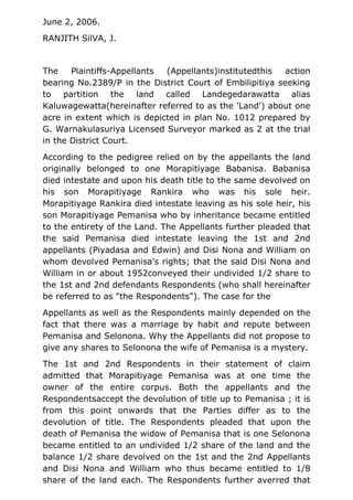 June 2, 2006.
RANJITH SilVA, J.
The Plaintiffs-Appellants (Appellants)institutedthis action
bearing No.2389/P in the District Court of Embilipitiya seeking
to partition the land called Landegedarawatta alias
Kaluwagewatta(hereinafter referred to as the 'Land') about one
acre in extent which is depicted in plan No. 1012 prepared by
G. Warnakulasuriya Licensed Surveyor marked as 2 at the trial
in the District Court.
According to the pedigree relied on by the appellants the land
originally belonged to one Morapitiyage Babanisa. Babanisa
died intestate and upon his death title to the same devolved on
his son Morapitiyage Rankira who was his sole heir.
Morapitiyage Rankira died intestate leaving as his sole heir, his
son Morapitiyage Pemanisa who by inheritance became entitled
to the entirety of the Land. The Appellants further pleaded that
the said Pemanisa died intestate leaving the 1st and 2nd
appellants (Piyadasa and Edwin) and Disi Nona and William on
whom devolved Pemanisa's rights; that the said Disi Nona and
William in or about 1952conveyed their undivided 1/2 share to
the 1st and 2nd defendants Respondents (who shall hereinafter
be referred to as "the Respondents"). The case for the
Appellants as well as the Respondents mainly depended on the
fact that there was a marriage by habit and repute between
Pemanisa and Selonona. Why the Appellants did not propose to
give any shares to Selonona the wife of Pemanisa is a mystery.
The 1st and 2nd Respondents in their statement of claim
admitted that Morapitiyage Pemanisa was at one time the
owner of the entire corpus. Both the appellants and the
Respondentsaccept the devolution of title up to Pemanisa ; it is
from this point onwards that the Parties differ as to the
devolution of title. The Respondents pleaded that upon the
death of Pemanisa the widow of Pemanisa that is one Selonona
became entitled to an undivided 1/2 share of the land and the
balance 1/2 share devolved on the 1st and the 2nd Appellants
and Disi Nona and William who thus became entitled to 1/8
share of the land each. The Respondents further averred that
 