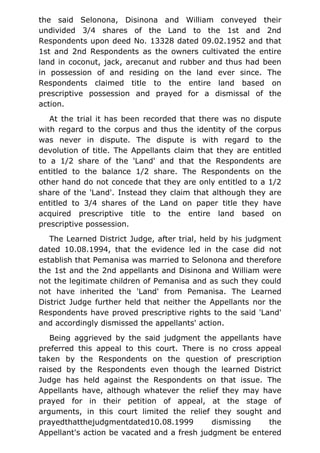 the said Selonona, Disinona and William conveyed their
undivided 3/4 shares of the Land to the 1st and 2nd
Respondents upon deed No. 13328 dated 09.02.1952 and that
1st and 2nd Respondents as the owners cultivated the entire
land in coconut, jack, arecanut and rubber and thus had been
in possession of and residing on the land ever since. The
Respondents claimed title to the entire land based on
prescriptive possession and prayed for a dismissal of the
action.
At the trial it has been recorded that there was no dispute
with regard to the corpus and thus the identity of the corpus
was never in dispute. The dispute is with regard to the
devolution of title. The Appellants claim that they are entitled
to a 1/2 share of the 'Land' and that the Respondents are
entitled to the balance 1/2 share. The Respondents on the
other hand do not concede that they are only entitled to a 1/2
share of the 'Land'. Instead they claim that although they are
entitled to 3/4 shares of the Land on paper title they have
acquired prescriptive title to the entire land based on
prescriptive possession.
The Learned District Judge, after trial, held by his judgment
dated 10.08.1994, that the evidence led in the case did not
establish that Pemanisa was married to Selonona and therefore
the 1st and the 2nd appellants and Disinona and William were
not the legitimate children of Pemanisa and as such they could
not have inherited the 'Land' from Pemanisa. The Learned
District Judge further held that neither the Appellants nor the
Respondents have proved prescriptive rights to the said 'Land'
and accordingly dismissed the appellants' action.
Being aggrieved by the said judgment the appellants have
preferred this appeal to this court. There is no cross appeal
taken by the Respondents on the question of prescription
raised by the Respondents even though the learned District
Judge has held against the Respondents on that issue. The
Appellants have, although whatever the relief they may have
prayed for in their petition of appeal, at the stage of
arguments, in this court limited the relief they sought and
prayedthatthejudgmentdated10.08.1999 dismissing the
Appellant's action be vacated and a fresh judgment be entered
 