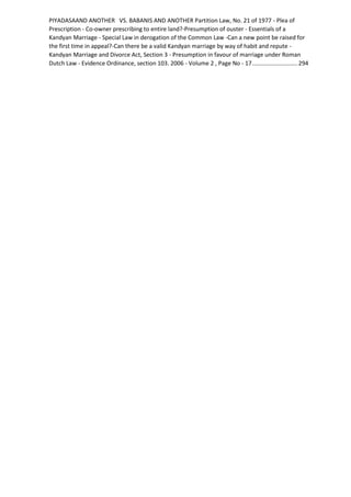 PIYADASAAND ANOTHER VS. BABANIS AND ANOTHER Partition Law, No. 21 of 1977 - Plea of
Prescription - Co-owner prescribing to entire land?-Presumption of ouster - Essentials of a
Kandyan Marriage - Special Law in derogation of the Common Law -Can a new point be raised for
the first time in appeal?-Can there be a valid Kandyan marriage by way of habit and repute -
Kandyan Marriage and Divorce Act, Section 3 - Presumption in favour of marriage under Roman
Dutch Law - Evidence Ordinance, section 103. 2006 - Volume 2 , Page No - 17............................294
 