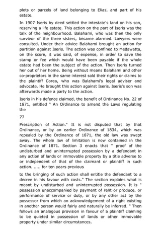 plots or parcels of land belonging to Elias, and part of his
estate.
In 1907 Iseris by deed settled the intestate's land on his son,
reserving a life estate. This action on the part of Iseris was the
talk of the neighbourhood. Balahami, who was then the only
survivor of the three sisters, became alarmed. Lawyers were
consulted. Under their advice Balahami brought an action for
partition against Iseris. The action was confined to Medawatta,
on the score, it was said, of expense, in order to save the
stamp or fee which would have been payable if the whole
estate had been the subject of the action. Then Iseris turned
her out of her home. Being without means Balahami and other
co-proprietors in the same interest sold their rights or claims to
the plaintiff Corea, who was Balahami's legal adviser and
advocate. He brought this action against Iseris. Iseris's son was
afterwards made a party to the action.
Iseris in his defence claimed, the benefit of Ordinance No. 22 of
1871, entitled " An Ordinance to amend the Laws regulating
the
77
Prescription of Action." It is not disputed that by that
Ordinance, or by an earlier Ordinance of 1834, which was
repealed by the Ordinance of 1871, the old law was swept
away. The whole law of limitation is now contained in the
Ordinance of 1871. Section 3 enacts that " proof of the
undisturbed and uninterrupted possession by a defendant in
any action of lands or immovable property by a title adverse to
or independent of that of the claimant or plaintiff in such
action. ..... for ten years previous
to the bringing of such action shall entitle the defendant to a
decree in his favour with costs." The section explains what is
meant by undisturbed and uninterrupted possession. It is "
possession unaccompanied by payment of rent or produce, or
performance of service or duty, or by any other act by the
possessor from which an acknowledgement of a right existing
in another person would fairly and naturally be inferred. " Then
follows an analogous provision in favour of a plaintiff claiming
to be quieted in possession of lands or other immovable
property under similar circumstances.
 