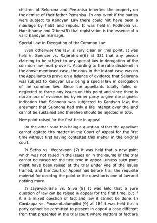 children of Selonona and Pemanisa inherited the property on
the demise of their father Pemanisa. In any event if the parties
were subject to Kandyan Law there could not have been a
marriage by habit and repute. It was held in Podinona vs.
Harathhamy and Others(5) that registration is the essence of a
valid Kandyan marriage.
Special Law in Derogation of the Common Law
Even otherwise the law is very clear on this point. It was
held in Spencer vs. Rajaratnam(6) at 321 that any person
claiming to be subject to any special law in derogation of the
common law must prove it. According to the ratio decidendi in
the above mentioned case, the onus in the instant case was on
the Appellants to prove on a balance of evidence that Selonona
was subject to Kandyan Law being a special law in derogation
of the common law. Since the appellants totally failed or
neglected to frame any issues on this point and since there is
not an iota of evidence led by either party to give the slightest
indication that Selonona was subjected to Kandyan law, the
argument that Selonona had only a life interest over the land
cannot be sustained and therefore should be rejected in toto.
New point raised for the first time in appeal
On the other hand this being a question of fact the appellant
cannot agitate this matter in the Court of Appeal for the first
time without first having contested this matter in the original
court.
In Setha vs. Weerakoon (7) it was held that a new point
which was not raised in the issues or in the course of the trial
cannot be raised for the first time in appeal, unless such point
might have been raised at the trial under one of the issues
framed, and the Court of Appeal has before it all the requisite
material for deciding the point or the question is one of law and
nothing more.
In Jayawickrama vs. Silva (8) It was held that a pure
question of law can be raised in appeal for the first time, but if
it is a mixed question of fact and law it cannot be done. In
Candappa vs. Ponnambalampillai (9) at 184 it was held that a
party cannot be permitted to present in appeal a case different
from that presented in the trial court where matters of fact are
 