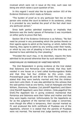 involved which were not in issue at the trial, such case not
being one which raises a pure question of law.
In this regard I would also like to quote section 103 of the
Evidence Ordinance which reads as follows:
"The burden of proof as to any particular fact lies on that
person who wishes the court to believe in its existence, unless
it is provided by any lawthat the proof of the fact shall lieon
any particular person."
Since both parties admitted expressly or impliedly that
Selonona was the lawful spouse of Pemanisa it was incumbent
on either party to prove that fact.
Section 58 of the Evidence Ordinance is as follows; "No fact
need be proved in any proceeding which the parties thereto or
their agents agree to admit at the hearing, or which, before the
hearing, they agree to admit by any writing under their hands,
or which by any rule of pleading in force at the time they are
deemed to have admitted by their pleading."
"Provided the court may, in its discretion, require the facts
admitted to be proved otherwise than by such admissions."
KANDYANLAW VS MARRIAGE BY HABITAND REPUTE
The 2nd Respondent in giving evidence at the trial stated
that Selonona and Pemanisa were married; that they both
resided in one house on a land called Kumburugedera Watta
and that they had four children by this union. (vide.
Proceedingsat page 85 and 86 of the brief) This witness also
stated that they were lawfully married and that the children
were born unto them. It was also admitted by this witness that
the said parties lived as one family, lived at Hatangala and that
William, Dissinona, Piyadasa (1st plaintiff Appellant) and Edwin
(2nd Plaintiff Appellant) were their children. (Vide.page91of the
brief).The Appellant too in giving evidence maintained that
Pemanisa and Selonona were their father and mother and that
they were legally married. Unfortunately for the Appellants as
far as the judgment of the learned trial Judge is concerned,
even though the effect is temporary, their counsel marked as
P1 and produced the birth certificate of Piyadasa one of the
Appellants, wherein it is stated that the parents of Piyadasa
were not married. The learned trial Judge banking entirely on
 