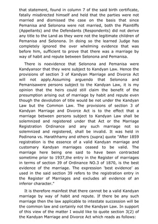 that statement, found in column 7 of the said birth certificate,
fatally misdirected himself and held that the parties were not
married and dismissed the case on the basis that since
Pemanisa and Selonona were not married, both the Plaintiffs
(Appellants) and the Defendants (Respondents) did not derive
any title to the Land as they were not the legitimate children of
Pemanisa and Selonona. In doing so the learned Judge has
completely ignored the over whelming evidence that was
before him, sufficient to prove that there was a marriage by
way of habit and repute between Selonona and Pemanisa.
There is noevidence that Selonona and Pemanisa were
Kandyansor that they were subject to Kandyan Law. Hence the
provisions of section 3 of Kandyan Marriage and Divorce Act
will not apply.Assuming arguendo that Selonona and
Pemanisawere persons subject to the Kandyan Law, it is my
opinion that the heirs could still claim the benefit of the
presumption arising out of marriage by habit and repute even
though the devolution of title would be not under the Kandyan
Law but the Common Law. The provisions of section 3 of
Kandyan Marriage and Divorce Act is to the effect that a
marriage between persons subject to Kandyan Law shall be
solemnized and registered under that Act or the Marriage
Registration Ordinance and any such marriage not so
solemnized and registered, shall be invalid. It was held in
Podinona vs. Harathhamy and others (supra) quote "After 1859
registration is the essence of a valid Kandyan marriage and
customary Kandyan marriages ceased to be valid. The
marriage here being one said to have been contracted
sometime prior to 1937,the entry in the Register of marriages
in terms of section 39 of Ordinance NO.3 of 1870, is the best
evidence of the marriage. The expression 'best evidence' as
used in the said section 39 refers to the registration entry in
the Register of Marriages and excludes all evidence of an
inferior character."
It is therefore mainfest that there cannot be a valid Kandyan
marriage by way of habit and repute. If there be any such
marriage then the law applicable to intestate succession will be
the common law and certainly not the Kandyan Law. In support
of this view of the matter I would like to quote section 3(2) of
the Kandyan Marriage and Divorce Act which reads as follows:
 