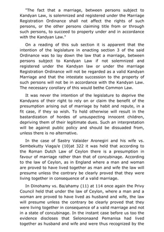 "The fact that a marriage, between persons subject to
Kandyan Law, is solemnized and registered under the Marriage
Registration Ordinance shall not affect the rights of such
persons, or the other persons claiming title from or through
such persons, to succeed to property under and in accordance
with the Kandyan Law."
On a reading of this sub section it is apparent that the
intention of the legislature in enacting section 3 of the said
Ordinance was to lay down the law that a marriage, between
persons subject to Kandyan Law if not solemnized and
registered under the Kandyan law or under the marriage
Registration Ordinance will not be regarded as a valid Kandyan
Marriage and that the intestate succession to the property of
such persons will not be in accordance with the Kandyan Law.
The necessary corollary of this would bethe Common Law.
It was never the intention of the legislature to deprive the
Kandyans of their right to rely on or claim the benefit of the
presumption arising out of marriage by habit and repute, in a
fit case, if they so wish. To hold otherwise will result in the
bastardization of hordes of unsuspecting innocent children,
depriving them of their legitimate dues. Such an interpretation
will be against public policy and should be dissuaded from,
unless there is no alternative.
In the case of Sastry Valaider Aronegiri and his wife vs.
Sembekutty Viaga/e (10)at 322 it was held that according to
the Roman Dutch Law of Ceylon there is a presumption in
favour of marriage rather than that of concubinage. According
to the law of Ceylon, as in England where a man and woman
are proved to have lived together as man and wife the law will
presume unless the contrary be clearly proved that they were
living together in consequence of a valid marriage.
In Dinohamy vs. Ba/ahamy (11) at 114 once again the Privy
Council held that under the law of Ceylon, where a man and a
woman are proved to have lived as husband and wife, the law
will presume unless the contrary be clearly proved that they
were living together in consequence of a valid marriage and not
in a state of concubinage. In the instant case before us too the
evidence discloses that Selononaand Pemanisa had lived
together as husband and wife and were thus recognized by the
 