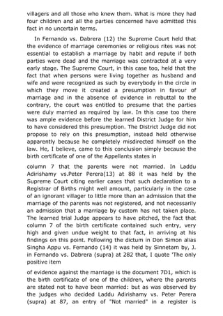 villagers and all those who knew them. What is more they had
four children and all the parties concerned have admitted this
fact in no uncertain terms.
In Fernando vs. Dabrera (12) the Supreme Court held that
the evidence of marriage ceremonies or religious rites was not
essential to establish a marriage by habit and repute if both
parties were dead and the marriage was contracted at a very
early stage. The Supreme Court, in this case too, held that the
fact that when persons were living together as husband and
wife and were recognized as such by everybody in the circle in
which they move it created a presumption in favour of
marriage and in the absence of evidence in rebuttal to the
contrary, the court was entitled to presume that the parties
were duly married as required by law. In this case too there
was ample evidence before the learned District Judge for him
to have considered this presumption. The District Judge did not
propose to rely on this presumption, instead held otherwise
apparently because he completely misdirected himself on the
law. He, I believe, came to this conclusion simply because the
birth certificate of one of the Appellants states in
column 7 that the parents were not married. In Laddu
Adirishamy vs.Peter Perera(13) at 88 it was held by the
Supreme Court citing earlier cases that such declaration to a
Registrar of Births might well amount, particularly in the case
of an ignorant villager to little more than an admission that the
marriage of the parents was not registered, and not necessarily
an admission that a marriage by custom has not taken place.
The learned trial Judge appears to have pitched, the fact that
column 7 of the birth certificate contained such entry, very
high and given undue weight to that fact, in arriving at his
findings on this point. Following the dictum in Don Simon alias
Singha Appu vs. Fernando (14) it was held by Sinnetam by, J.
in Fernando vs. Dabrera (supra) at 282 that, I quote 'The only
positive item
of evidence against the marriage is the document 7D1, which is
the birth certificate of one of the children, where the parents
are stated not to have been married: but as was observed by
the judges who decided Laddu Adirishamy vs. Peter Perera
(supra) at 87, an entry of "Not married" in a register is
 
