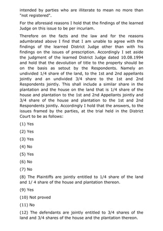 intended by parties who are illiterate to mean no more than
"not registered".
For the aforesaid reasons I hold that the findings of the learned
Judge on this issue to be per incuriam.
Therefore on the facts and the law and for the reasons
adumbrated above I find that I am unable to agree with the
findings of the learned District Judge other than with his
findings on the issues of prescription. Accordingly I set aside
the judgment of the learned District Judge dated 10.08.1994
and hold that the devolution of title to the property should be
on the basis as setout by the Respondents. Namely an
undivided 1/4 share of the land, to the 1st and 2nd appellants
jointly and an undivided 3/4 share to the 1st and 2nd
Respondents jointly. This shall include a similar share in the
plantation and the house on the land that is 1/4 share of the
house and plantation to the 1st and 2nd Appellants jointly and
3/4 share of the house and plantation to the 1st and 2nd
Respondents jointly. Accordingly I hold that the answers, to the
issues framed by the parties, at the trial held in the District
Court to be as follows:
(1) Yes
(2) Yes
(3) Yes
(4) No
(5) Yes
(6) No
(7) No
(8) The Plaintiffs are jointly entitled to 1/4 share of the land
and 1/ 4 share of the house and plantation thereon.
(9) Yes
(10) Not proved
(11) No
(12) The defendants are jointly entitled to 3/4 shares of the
land and 3/4 shares of the house and the plantation thereon.
 