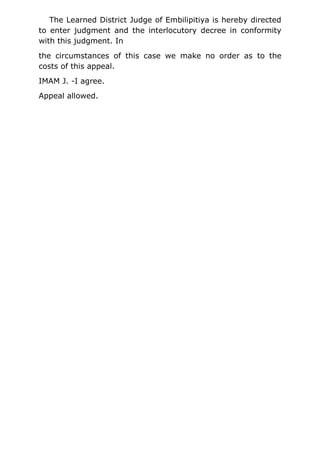 The Learned District Judge of Embilipitiya is hereby directed
to enter judgment and the interlocutory decree in conformity
with this judgment. In
the circumstances of this case we make no order as to the
costs of this appeal.
IMAM J. -I agree.
Appeal allowed.
 