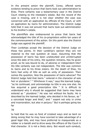 In the present action the plaintiff, Corea, offered some
evidence tending to prove that Iseris took out administration to
Elias. There certainly was a testamentary case in the District
Court relating to the intestate's estate. But the record of the
case is missing, and it is not clear whether the case was
concerned with an application by officials of the Court, or with
an application by Iseris for administration. The District Judge
held that it was not proved that Iseris took out administration
to his brother's estate.
The plaintiffals also endeavoured to prove that Iseris had
acknowledged the title of his co-proprietors within ten years of
the commencement of the action. On this point also the District
Judge was against the plaintiff.
Their Lordships accept the decision of the District Judge on
these two points. In their Lordship's opinion they are not
material to the real question at issue. Assuming that the
possession of Iseris has been undisturbed and uninterrupted
since the date of his entry, the question remains, Has he given
proof, as he was bound to do, of adverse or independent title?
His title certainly was not independent. The title was common
to Iseris and to his three sisters. On the death of Elias, his
heirs had unity of title as well as unity of possession. Then
comes the question, Was the possession of Iseris adverse? The
District Judge held that Iseris " entered in the character of sole
heir or plunderer." " Whichever it was," says the learned Judge,
"so he continued, and acknowledge no title in any one else. He
has acquired a good prescriptive title " It is difficult to
understand why it should be suggested that Iseris may have
entered as " plunderer." He was not without his faults. He is
described by the learned Judge, who decided in his favour, as "
a convicted forger and thief," and " expert not only in crime
and incarceration, but also in perjury." But is perhaps going too
far
78
to hold that he was so fond of crooked ways and so bent on
doing wrong that he may have scorned to take advantage of a
good legal title, and may have preferred to masquerade as a
robber or a bandit and to drive away the officers of the Court in
that character. It is not a likely story. But would such conduct,
 