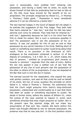were it conceivable, have profited him? Entering into
possession, and having a lawful title to enter, he could not
divest himself of that title by pretending that he had no title at
all. His title must have enured for the benefit of his co-
proprietors. The principle recognized by Wood V.C., in Thomas
v. Thomas,1 holds good: " Possession is never considered
adverse if it can be referred to a lawful title."
The two learned Judges in the Court of Appeal did not adopt in
its entirety the suggestion of the Trial Judge. They both held
that Iseris entered as " sole heir," and that his title has been
adverse ever since he entered. They held that he entered as "
sole heir," apparently because he had it in his mind from the
first to cheat his sisters. But is such a conclusion possible in
law? His possession was in law the possession of his co-
owners. It was not possible for him to put an end to that
possession by any secret intention in his mind. Nothing short of
ouster or something equivalent to ouster could bring about that
result. There is no provision in the Ordinance of 1871
analagous to the enactment contained in section 12 of the
Statute of Limitations, 3 & 4 Will. IV. c. 27, which makes the
title of persons '' entitled as co-perceners joint tenants or
tenants in common " separate from the date of entry. Before
the Act was passed it was a settled rule of law that the
possession of any one of such persons was the possession of
the other or others of the co-proprietors. It was not disputed at
the Bar that such is now the law in Ceylon.
The learned counsel for the respondent, who argued the case
with perfect candour, and said all that could be said on behalf
of his client, did not, of curse, question the principle on which
Wood V. C. relied in Thomas v. Thomas. His submission was
that the Court might presume from Iseris's long-continued
possession, undisturbed and uninterrupted as it was that there
had been an ouster or something equivalent to ouster. No
doubt in former times, before the statute of William IV., when
the justice of the case seemed to require it, juries were
sometimes directed that they might presume an ouster. But in
the present case the learned Judge did not make any
presumption of that sort. Nor, indeed, did Iseris before this
action was brought attempt to rely on adverse possession. His
pretence was that he was sole heir. In the first partition action
 