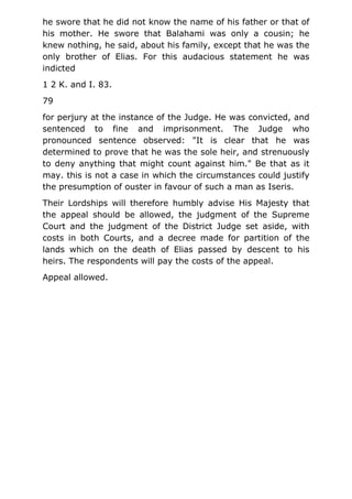 he swore that he did not know the name of his father or that of
his mother. He swore that Balahami was only a cousin; he
knew nothing, he said, about his family, except that he was the
only brother of Elias. For this audacious statement he was
indicted
1 2 K. and I. 83.
79
for perjury at the instance of the Judge. He was convicted, and
sentenced to fine and imprisonment. The Judge who
pronounced sentence observed: "It is clear that he was
determined to prove that he was the sole heir, and strenuously
to deny anything that might count against him." Be that as it
may. this is not a case in which the circumstances could justify
the presumption of ouster in favour of such a man as Iseris.
Their Lordships will therefore humbly advise His Majesty that
the appeal should be allowed, the judgment of the Supreme
Court and the judgment of the District Judge set aside, with
costs in both Courts, and a decree made for partition of the
lands which on the death of Elias passed by descent to his
heirs. The respondents will pay the costs of the appeal.
Appeal allowed.
 
