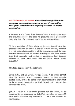 TILLEKERATNE et al. v. BASTIAN et al. Prescription-Long-continued
exclusive possession by one co-owner- Presumption -
Lost grant - Dedication of highway - Ouster - Adverse
possession.
It is open to the Court, from lapse of time in conjunction with
the circumstances of the case, to presume that a possession
originally that of a co-owner has since become adverse.
"It is a question of fact, wherever long-continued exclusive
possession by one co-owner is proved to have existed, whether
it is not just and reasonable in all the circumstances of the case
that the parties should be treated as though it had been proved
that that separate and exclusive possession had become
adverse at some date more than ten years before action
brought. "
THE facts appear from the judgment.
Bawa, K.C., and De Zoysa, for appellants.-A co-owner cannot
prescribe against other co-owners unless he has actually
ousted them, or has by some overt act intimated to them that
he is no longer possessing on their behalf but is possessing
adversely to them.
[SHAW J.-Even if a co-owner possess for 150 years, is he
supposed to be possessing on behalf of the other co-owners?]
That would not make any difference. Law is not founded on
relationship.
 