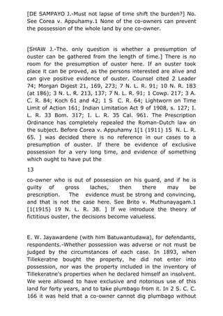 [DE SAMPAYO J.-Must not lapse of time shift the burden?] No.
See Corea v. Appuhamy.1 None of the co-owners can prevent
the possession of the whole land by one co-owner.
[SHAW J.-The. only question is whether a presumption of
ouster can be gathered from the length of time.] There is no
room for the presumption of ouster here. If an ouster took
place it can be proved, as the persons interested are alive and
can give positive evidence of ouster. Counsel cited 2 Leader
74; Morgan Digest 21, 169, 273; 7 N. L. R. 91; 10 N. R. 183
(at 186); 3 N. L. R. 213, 137; 7 N. L. R. 91; 1 Cowp. 217; 3 A.
C. R. 84; Koch 61 and 42; 1 S C. R. 64; Lightworn on Time
Limit of Action 161; Indian Limitation Act 9 of 1908, s. 127; I.
L. R. 33 Bom. 317; I. L. R. 35 Cal. 961. The Prescription
Ordinance has completely repealed the Roman-Dutch law on
the subject. Before Corea v. Appuhamy 1[1 (1911) 15 N. L. R.
65. ] was decided there is no reference in our cases to a
presumption of ouster. If there be evidence of exclusive
possession for a very long time, and evidence of something
which ought to have put the
13
co-owner who is out of possession on his guard, and if he is
guilty of gross laches, then there may be
prescription. The evidence must be strong and convincing,
and that is not the case here. See Brito v. Muthunayagam.1
[1(1915) 19 N. L. R. 38. ] If we introduce the theory of
fictitious ouster, the decisions become valueless.
E. W. Jayawardene (with him Batuwantudawa), for defendants,
respondents.-Whether possession was adverse or not must be
judged by the circumstances of each case. In 1893, when
Tillekeratne bought the property, he did not enter into
possession, nor was the property included in the inventory of
Tillekeratne's properties when he declared himself an insolvent.
We were allowed to have exclusive and notorious use of this
land for forty years, and to take plumbago from it. In 2 S. C. C.
166 it was held that a co-owner cannot dig plumbago without
 