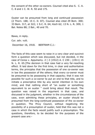 the consent of the other co-owners. Counsel cited also S. C. A.
C. 8 and 1 C. W. R. 92 and 175.
Ouster can be presumed from long and continued possession
(2 Thorn. 188; 15 C. D. 87). Counsel also cited 29 Bom. 300;
33 Bom. 317, at 322; 1 S.C. R. 64; Koch 62; 13 N. L. R. 309; 1
Bal. Notes 88; 2 Bal., 40 and 70.
Bawa, in reply.
Cur. adv. vult.
December 16, 1918. BERTRAM C.J.-
The facts of this case seem to raise in a very clear and succinct
form a question which was discussed, but not decided, in the
case of Corea v. Appuhamy. 2 [ 2 (1912) A. C 230 ; (1911) 15
N. L. R. 65.]The decision in that case had a very far-reaching
effect. It laid down for the first time, in clear and authoritative
terms, the principles that the possession of one co-owner was
in law the possession of the others; that every co-owner must
be presumed to be possessing in that capacity; that it was not
possible for such a co-owner to put an end to that title, and to
initiate a prescriptive title by any secret intention in his own
mind; and that nothing short of "an ouster or something
equivalent to an ouster " could bring about that result. The
question was raised in the argument in that case, and
discussed in the judgment, whether in the circumstances of the
case, even admitting these principles, an ouster should be
presumed from the long-continued possession of the co-owner
in question. The Privy Council, without negativing the
possibility of a presumption of ouster, held that this was not a
case in which the facts would justify such a presumption. The
questions, therefore, to be decided for the purposes of the
present case are:-
 
