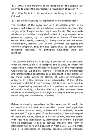 (1) What is the meaning of the principle of the English law
referred to under the expression " presumption of ouster "?
(2) How far is it to be considered as being in force in this
Colony?
(3) Do the facts justify its application in the present case?
The question of the conversion of a possession which in its
origin is not adverse into an adverse possession has been the
subject of prolonged, controversy in our Courts. The case with
which our authorities mainly deal is that of the possession of a
person occupy¬ing by the permission or license of the true
owner. That case is, however, so closely akin to that now under
consideration, namely, that of one co-owner possessing the
common property, that the two cases may be conveniently
discussed together. The principles governing them are
identical.
The problem before us is simply a problem of interpretation.
What we have to do is to interpret and to apply to these two
cases certain words which occur in section 3 of the Prescription
Ordinance, No. 22 of 1871, namely, " Proof of the undisturbed
and uninterrupted possession by a defendant in any action, or
by those under whom he claims, of lands or immovable
property, by a title adverse to or independent of that of the
claimant or plaintiff in such action (that is to say, a possession
unaccompanied by payment of rent or produce, or performance
of -service or duty, or by any other act by the possessor, from
which an acknowledgment of a right existing in another person
would fairly and naturally be inferred) ..."
Before addressing ourselves to this question, it would be
con¬venient to ascertain what was the common law" applicable
to it before this enactment, or those which it replaced, came to
be enacted. The principles of the Roman-Dutch law with regard
to these two cases, were as a matter of fact, not the same.
With regard to possession by permission or license, a person
who so possesses is said to possess precario. This form of
possession will be found discussed in Voet XLIII., 26. A person
who is in possession of property precario cannot prescribe
 
