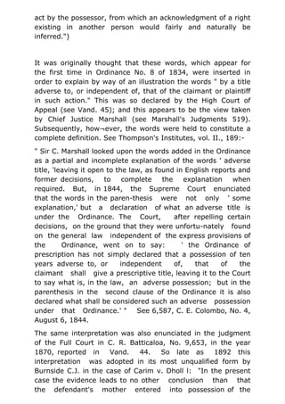 act by the possessor, from which an acknowledgment of a right
existing in another person would fairly and naturally be
inferred.")
It was originally thought that these words, which appear for
the first time in Ordinance No. 8 of 1834, were inserted in
order to explain by way of an illustration the words " by a title
adverse to, or independent of, that of the claimant or plaintiff
in such action." This was so declared by the High Court of
Appeal (see Vand. 45); and this appears to be the view taken
by Chief Justice Marshall (see Marshall's Judgments 519).
Subsequently, how¬ever, the words were held to constitute a
complete definition. See Thompson's Institutes, vol. II., 189:-
" Sir C. Marshall looked upon the words added in the Ordinance
as a partial and incomplete explanation of the words ' adverse
title, 'leaving it open to the law, as found in English reports and
former decisions, to complete the explanation when
required. But, in 1844, the Supreme Court enunciated
that the words in the paren-thesis were not only ' some
explanation,' but a declaration of what an adverse title is
under the Ordinance. The Court, after repelling certain
decisions, on the ground that they were unfortu-nately found
on the general law independent of the express provisions of
the Ordinance, went on to say: ' the Ordinance of
prescription has not simply declared that a possession of ten
years adverse to, or independent of, that of the
claimant shall give a prescriptive title, leaving it to the Court
to say what is, in the law, an adverse possession; but in the
parenthesis in the second clause of the Ordinance it is also
declared what shall be considered such an adverse possession
under that Ordinance.' " See 6,587, C. E. Colombo, No. 4,
August 6, 1844.
The same interpretation was also enunciated in the judgment
of the Full Court in C. R. Batticaloa, No. 9,653, in the year
1870, reported in Vand. 44. So late as 1892 this
interpretation was adopted in its most unqualified form by
Burnside C.J. in the case of Carim v. Dholl l: "In the present
case the evidence leads to no other conclusion than that
the defendant's mother entered into possession of the
 