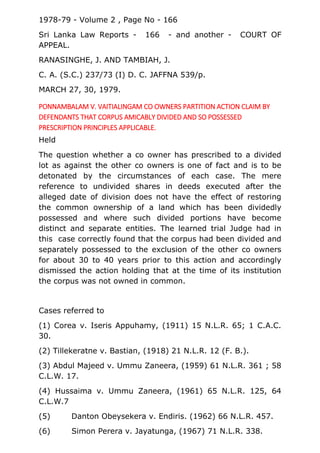 1978-79 - Volume 2 , Page No - 166
Sri Lanka Law Reports - 166 - and another - COURT OF
APPEAL.
RANASINGHE, J. AND TAMBIAH, J.
C. A. (S.C.) 237/73 (I) D. C. JAFFNA 539/p.
MARCH 27, 30, 1979.
PONNAMBALAM V. VAITIALINGAM CO OWNERS PARTITION ACTION CLAIM BY
DEFENDANTS THAT CORPUS AMICABLY DIVIDED AND SO POSSESSED
PRESCRIPTION PRINCIPLES APPLICABLE.
Held
The question whether a co owner has prescribed to a divided
lot as against the other co owners is one of fact and is to be
detonated by the circumstances of each case. The mere
reference to undivided shares in deeds executed after the
alleged date of division does not have the effect of restoring
the common ownership of a land which has been dividedly
possessed and where such divided portions have become
distinct and separate entities. The learned trial Judge had in
this case correctly found that the corpus had been divided and
separately possessed to the exclusion of the other co owners
for about 30 to 40 years prior to this action and accordingly
dismissed the action holding that at the time of its institution
the corpus was not owned in common.
Cases referred to
(1) Corea v. Iseris Appuhamy, (1911) 15 N.L.R. 65; 1 C.A.C.
30.
(2) Tillekeratne v. Bastian, (1918) 21 N.L.R. 12 (F. B.).
(3) Abdul Majeed v. Ummu Zaneera, (1959) 61 N.L.R. 361 ; 58
C.L.W. 17.
(4) Hussaima v. Ummu Zaneera, (1961) 65 N.L.R. 125, 64
C.L.W.7
(5) Danton Obeysekera v. Endiris. (1962) 66 N.L.R. 457.
(6) Simon Perera v. Jayatunga, (1967) 71 N.L.R. 338.
 