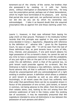 tenement out of the charity of the owner, her brother; that
she possessed it by residing in it with her family
alone, without interruption or disturbance from him, for long
over the prescriptive period, perhaps out of sheer benevolence,
which he might have terminated at his pleasure, and during
that period she never paid rent, nor performed service to him,
nor did she do any act by which his ownership was
acknowledged. I take it as beyond doubt that she acquired
prescriptive title as against him and those claiming under him.
"
Lawrie J., however, in that case refrained from basing his
judg¬ment on that ground. Thompson in his Institutes further
records that this principle was applied in the very question
since decided in Corea v. Appuhamy. 2Speaking with reference
to the definition of " adverse title " given by the Supreme
Court, he says on page 190: " It will be seen from the last of
these definitions that, as joint tenants have a unity of title,
time, interest, and possession, if one joint tenant obtains his
legal possession of his co-tenant's share, he cannot be said at
any time to have a possession inconsistent with the probability
of any just right or title on the part of his co-tenant; and thus,
under this old definition, which is that of the general law, no
joint tenant could prescribe against his co-tenant. But the
Ordinance is held to introduce a new definition, namely, that to
found adverse title, all that is sufficient is that the possession
should be unaccompanied with any acknowledgment of a right
existing in another person. A definition which allows a collateral
or joint tenant to prescribe as well as any other person.
Accordingly, in all recent cases the Court has uniformly held
that under that parenthesis there can be no exception drawn in
favour of the possession of one co-heir, joint tenant, or tenant
in common, not being adverse to the other, from the tenure of
their estates alone; and, looking to the evil arising from the
extreme subdivision of land in the Colony under the existing
law of succession, it may be reasonably presumed that the
Legislature intended to annul all distinctions in law between the
possession of such persons and others."
 