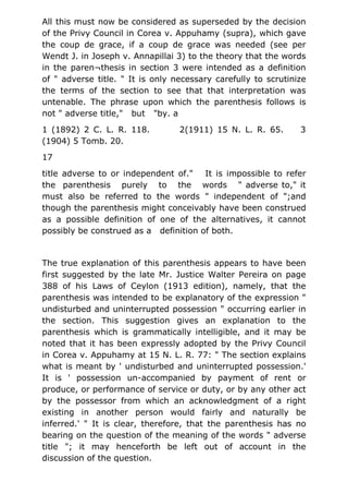 All this must now be considered as superseded by the decision
of the Privy Council in Corea v. Appuhamy (supra), which gave
the coup de grace, if a coup de grace was needed (see per
Wendt J. in Joseph v. Annapillai 3) to the theory that the words
in the paren¬thesis in section 3 were intended as a definition
of " adverse title. " It is only necessary carefully to scrutinize
the terms of the section to see that that interpretation was
untenable. The phrase upon which the parenthesis follows is
not " adverse title," but "by. a
1 (1892) 2 C. L. R. 118. 2(1911) 15 N. L. R. 65. 3
(1904) 5 Tomb. 20.
17
title adverse to or independent of." It is impossible to refer
the parenthesis purely to the words " adverse to," it
must also be referred to the words " independent of ";and
though the parenthesis might conceivably have been construed
as a possible definition of one of the alternatives, it cannot
possibly be construed as a definition of both.
The true explanation of this parenthesis appears to have been
first suggested by the late Mr. Justice Walter Pereira on page
388 of his Laws of Ceylon (1913 edition), namely, that the
parenthesis was intended to be explanatory of the expression "
undisturbed and uninterrupted possession " occurring earlier in
the section. This suggestion gives an explanation to the
parenthesis which is grammatically intelligible, and it may be
noted that it has been expressly adopted by the Privy Council
in Corea v. Appuhamy at 15 N. L. R. 77: " The section explains
what is meant by ' undisturbed and uninterrupted possession.'
It is ' possession un-accompanied by payment of rent or
produce, or performance of service or duty, or by any other act
by the possessor from which an acknowledgment of a right
existing in another person would fairly and naturally be
inferred.' " It is clear, therefore, that the parenthesis has no
bearing on the question of the meaning of the words " adverse
title "; it may henceforth be left out of account in the
discussion of the question.
 