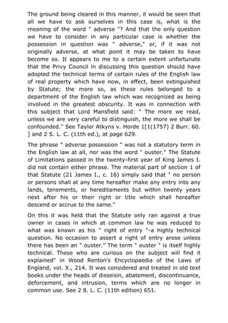 The ground being cleared in this manner, it would be seen that
all we have to ask ourselves in this case is, what is the
meaning of the word " adverse "? And that the only question
we have to consider in any particular case is whether the
possession in question was " adverse," or, if it was not
originally adverse, at what point it may be taken to have
become so. It appears to me to a certain extent unfortunate
that the Privy Council in discussing this question should have
adopted the technical terms of certain rules of the English law
of real property which have now, in effect, been extinguished
by Statute; the more so, as these rules belonged to a
department of the English law which was recognized as being
involved in the greatest obscurity. It was in connection with
this subject that Lord Mansfield said: " The more we read,
unless we are very careful to distinguish, the more we shall be
confounded." See Taylor Atkyns v. Horde 1[1(1757) 2 Burr. 60.
] and 2 S. L. C. (11th ed.), at page 629.
The phrase " adverse possession " was not a statutory term in
the English law at all, nor was the word " ouster." The Statute
of Limitations passed in the twenty-first year of King James I.
did not contain either phrase. The material part of section 1 of
that Statute (21 James I., c. 16) simply said that " no person
or persons shall at any time hereafter make any entry into any
lands, tenements, or hereditaments but within twenty years
next after his or their right or title which shall hereafter
descend or accrue to the same."
On this it was held that the Statute only ran against a true
owner in cases in which at common law he was reduced to
what was known as his " right of entry "-a highly technical
question. No occasion to assert a right of entry arose unless
there has been an " ouster." The term " ouster " is itself highly
technical. Those who are curious on the subject will find it
explained" in Wood Renton's Encyclopaedia of the Laws of
England, vol. X., 214. It was considered and treated in old text
books under the heads of disseisin, abatement, discontinuance,
deforcement, and intrusion, terms which are no longer in
common use. See 2 8. L. C. (11th edition) 651.
 