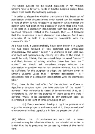 The whole subject will be found explained in Mr. William
Smith's note to Taylor v. Horde in Smith's Leading Gases, from
which I will quote the following passage: -
" In order to determine whether the claimant had been out of
possession under circumstances which would turn his estate to
a right of entry, it was necessary to inquire in what manner the
person who had been in the possession during that time held.
If he held in a character incompatible with the idea that the
freehold remained vested in the claimant, then .... it followed
that the possession in such character was adverse. But it was
otherwise if he held in a character compatible with the
claimant's title."
As I have said, it would probably have been better if in Ceylon
we had been relieved of this technical and antiquated
phraseology. The word " ouster " is unknown to our local law,
and does not spontaneously convey any idea to the mind. It
would be well, I think, that we should drop the word " ouster,"
and that, instead of asking whether there has been an "
ouster," we should ask ourselves simply whether the
possession in question was or has become adverse. And it will
be sufficient for this purpose to adopt the definition given in
Smith's Leading Cases that " adverse possession " is "
possession held in a character incompatible with the claimant's
title."
What, then, is the real effect "of the decision in Corea v.
Appuhamy (supra) upon the interpretation of the word "
adverse " with reference to cases of co-ownership? It is, as I
understand it, that for the purpose of these cases the word "
adverse "must, in its application to any particular case, be
interpreted in the light of three principles of law: -
(i.) Every co-owner having a right to possess and
enjoy the whole property and every part of it, the possession of
one co-owner in that capacity is in law the possession of all.
(ii.) Where the circumstances are such that a man's
possession may be referable either to an unlawful act or to a
lawful title, he is presumed to possess by virtue of the lawful
title.
 