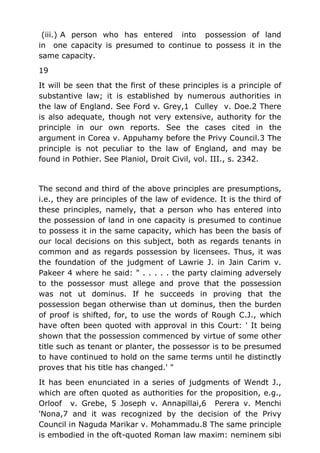 (iii.) A person who has entered into possession of land
in one capacity is presumed to continue to possess it in the
same capacity.
19
It will be seen that the first of these principles is a principle of
substantive law; it is established by numerous authorities in
the law of England. See Ford v. Grey,1 Culley v. Doe.2 There
is also adequate, though not very extensive, authority for the
principle in our own reports. See the cases cited in the
argument in Corea v. Appuhamy before the Privy Council.3 The
principle is not peculiar to the law of England, and may be
found in Pothier. See Planiol, Droit Civil, vol. III., s. 2342.
The second and third of the above principles are presumptions,
i.e., they are principles of the law of evidence. It is the third of
these principles, namely, that a person who has entered into
the possession of land in one capacity is presumed to continue
to possess it in the same capacity, which has been the basis of
our local decisions on this subject, both as regards tenants in
common and as regards possession by licensees. Thus, it was
the foundation of the judgment of Lawrie J. in Jain Carim v.
Pakeer 4 where he said: " . . . . . the party claiming adversely
to the possessor must allege and prove that the possession
was not ut dominus. If he succeeds in proving that the
possession began otherwise than ut dominus, then the burden
of proof is shifted, for, to use the words of Rough C.J., which
have often been quoted with approval in this Court: ' It being
shown that the possession commenced by virtue of some other
title such as tenant or planter, the possessor is to be presumed
to have continued to hold on the same terms until he distinctly
proves that his title has changed.' "
It has been enunciated in a series of judgments of Wendt J.,
which are often quoted as authorities for the proposition, e.g.,
Orloof v. Grebe, 5 Joseph v. Annapillai,6 Perera v. Menchi
'Nona,7 and it was recognized by the decision of the Privy
Council in Naguda Marikar v. Mohammadu.8 The same principle
is embodied in the oft-quoted Roman law maxim: neminem sibi
 