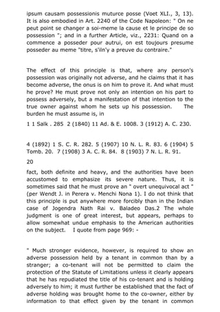 ipsum causam possessionis muturce posse (Voet XLI., 3, 13).
It is also embodied in Art. 2240 of the Code Napoleon: " On ne
peut point se changer a soi-meme la cause et le principe de so
possession "; and in a further Article, viz., 2231: Quand on a
commence a posseder pour autrui, on est toujours presume
posseder au meme "titre, s'iln'y a preuve du contraire."
The effect of this principle is that, where any person's
possession was originally not adverse, and he claims that it has
become adverse, the onus is on him to prove it. And what must
he prove? He must prove not only an intention on his part to
possess adversely, but a manifestation of that intention to the
true owner against whom he sets up his possession. The
burden he must assume is, in
1 1 Salk . 285 2 (1840) 11 Ad. & E. 1008. 3 (1912) A. C. 230.
4 (1892) 1 S. C. R. 282. 5 (1907) 10 N. L. R. 83. 6 (1904) 5
Tomb. 20. 7 (1908) 3 A. C. R. 84. 8 (1903) 7 N. L. R. 91.
20
fact, both definite and heavy, and the authorities have been
accustomed to emphasize its severe nature. Thus, it is
sometimes said that he must prove an " overt unequivocal act "
(per Wendt J. in Perera v. Menchi Nona 1). I do not think that
this principle is put anywhere more forcibly than in the Indian
case of Jogendra Nath Rai v. Baladeo Das.2 The whole
judgment is one of great interest, but appears, perhaps to
allow somewhat undue emphasis to the American authorities
on the subject. I quote from page 969: -
" Much stronger evidence, however, is required to show an
adverse possession held by a tenant in common than by a
stranger; a co-tenant will not be permitted to claim the
protection of the Statute of Limitations unless it clearly appears
that he has repudiated the title of his co-tenant and is holding
adversely to him; it must further be established that the fact of
adverse holding was brought home to the co-owner, either by
information to that effect given by the tenant in common
 