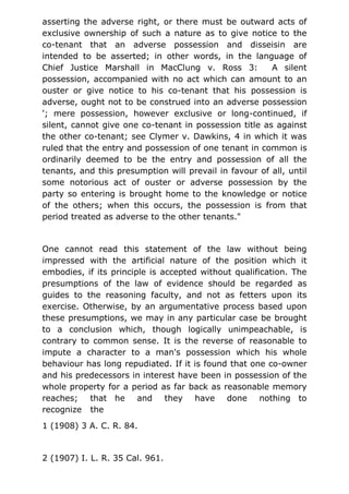 asserting the adverse right, or there must be outward acts of
exclusive ownership of such a nature as to give notice to the
co-tenant that an adverse possession and disseisin are
intended to be asserted; in other words, in the language of
Chief Justice Marshall in MacClung v. Ross 3: A silent
possession, accompanied with no act which can amount to an
ouster or give notice to his co-tenant that his possession is
adverse, ought not to be construed into an adverse possession
'; mere possession, however exclusive or long-continued, if
silent, cannot give one co-tenant in possession title as against
the other co-tenant; see Clymer v. Dawkins, 4 in which it was
ruled that the entry and possession of one tenant in common is
ordinarily deemed to be the entry and possession of all the
tenants, and this presumption will prevail in favour of all, until
some notorious act of ouster or adverse possession by the
party so entering is brought home to the knowledge or notice
of the others; when this occurs, the possession is from that
period treated as adverse to the other tenants."
One cannot read this statement of the law without being
impressed with the artificial nature of the position which it
embodies, if its principle is accepted without qualification. The
presumptions of the law of evidence should be regarded as
guides to the reasoning faculty, and not as fetters upon its
exercise. Otherwise, by an argumentative process based upon
these presumptions, we may in any particular case be brought
to a conclusion which, though logically unimpeachable, is
contrary to common sense. It is the reverse of reasonable to
impute a character to a man's possession which his whole
behaviour has long repudiated. If it is found that one co-owner
and his predecessors in interest have been in possession of the
whole property for a period as far back as reasonable memory
reaches; that he and they have done nothing to
recognize the
1 (1908) 3 A. C. R. 84.
2 (1907) I. L. R. 35 Cal. 961.
 