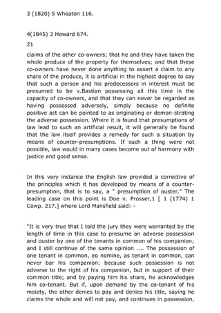 3 (1820) 5 Wheaton 116.
4(1845) 3 Howard 674.
21
claims of the other co-owners; that he and they have taken the
whole produce of the property for themselves; and that these
co-owners have never done anything to assert a claim to any
share of the produce, it is artificial in the highest degree to say
that such a person and his predecessors in interest must be
presumed to be v.Bastian possessing all this time in the
capacity of co-owners, and that they can never be regarded as
having possessed adversely, simply because no definite
positive act can be pointed to as originating or demon-strating
the adverse possession. Where it is found that presumptions of
law lead to such an artificial result, it will generally be found
that the law itself provides a remedy for such a situation by
means of counter-presumptions. If such a thing were not
possible, law would in many cases become out of harmony with
justice and good sense.
In this very instance the English law provided a corrective of
the principles which it has developed by means of a counter-
presumption, that is to say, a " presumption of ouster." The
leading case on this point is Doe v. Prosser,1 [ 1 (1774) 1
Cowp. 217.] where Lord Mansfield said: -
"It is very true that I told the jury they were warranted by the
length of time in this case to presume an adverse possession
and ouster by one of the tenants in common of his companion;
and I still continue of the same opinion .... The possession of
one tenant in common, eo nomine, as tenant in common, can
never bar his companion; because such possession is not
adverse to the right of his companion, but in support of their
common title; and by paying him his share, he acknowledges
him co-tenant. But if, upon demand by the co-tenant of his
moiety, the other denies to pay and denies his title, saying he
claims the whole and will not pay, and continues in possession,
 
