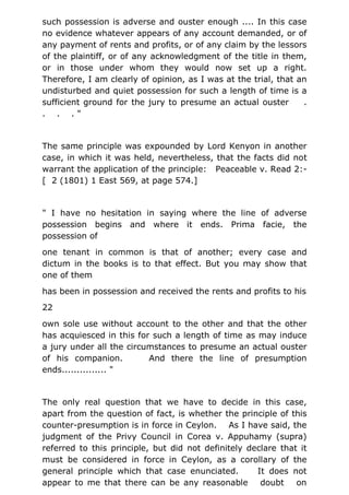 such possession is adverse and ouster enough .... In this case
no evidence whatever appears of any account demanded, or of
any payment of rents and profits, or of any claim by the lessors
of the plaintiff, or of any acknowledgment of the title in them,
or in those under whom they would now set up a right.
Therefore, I am clearly of opinion, as I was at the trial, that an
undisturbed and quiet possession for such a length of time is a
sufficient ground for the jury to presume an actual ouster .
. . . "
The same principle was expounded by Lord Kenyon in another
case, in which it was held, nevertheless, that the facts did not
warrant the application of the principle: Peaceable v. Read 2:-
[ 2 (1801) 1 East 569, at page 574.]
" I have no hesitation in saying where the line of adverse
possession begins and where it ends. Prima facie, the
possession of
one tenant in common is that of another; every case and
dictum in the books is to that effect. But you may show that
one of them
has been in possession and received the rents and profits to his
22
own sole use without account to the other and that the other
has acquiesced in this for such a length of time as may induce
a jury under all the circumstances to presume an actual ouster
of his companion. And there the line of presumption
ends............... "
The only real question that we have to decide in this case,
apart from the question of fact, is whether the principle of this
counter-presumption is in force in Ceylon. As I have said, the
judgment of the Privy Council in Corea v. Appuhamy (supra)
referred to this principle, but did not definitely declare that it
must be considered in force in Ceylon, as a corollary of the
general principle which that case enunciated. It does not
appear to me that there can be any reasonable doubt on
 