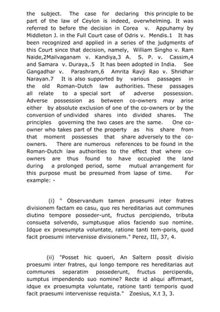 the subject. The case for declaring this principle to be
part of the law of Ceylon is indeed, overwhelming. It was
referred to before the decision in Corea v. Appuhamy by
Middleton J. in the Full Court case of Odris v. Mendis.1 It has
been recognized and applied in a series of the judgments of
this Court since that decision, namely, William Singho v. Ram
Naide,2Mailvaganam v. Kandiya,3 A. S. P. v. Cassim,4
and Samara v. Duraya,.5 It has been adopted in India. See
Gangadhar v. Parashram,6 Amrita Ravji Rao v. Shridhar
Narayan.7 It is also supported by various passages in
the old Roman-Dutch law authorities. These passages
all relate to a special sort of adverse possession.
Adverse possession as between co-owners may arise
either by absolute exclusion of one of the co-owners or by the
conversion of undivided shares into divided shares. The
principles governing the two cases are the same. One co-
owner who takes part of the property as his share from
that moment possesses that share adversely to the co-
owners. There are numerous references to be found in the
Roman-Dutch law authorities to the effect that where co-
owners are thus found to have occupied the land
during a prolonged period, some mutual arrangement for
this purpose must be presumed from lapse of time. For
example: -
(i) " Observandum tamen proesumi inter fratres
divisionem factam eo casu, quo res hereditarias aut communes
diutino tempore posseder-unt, fructus percipiendo, tributa
consueta solvendo, sumptusque alios faciendo suo nomine.
Idque ex proesumpta voluntate, ratione tanti tem-poris, quod
facit proesumi intervenisse divisionem." Perez, III, 37, 4.
(ii) "Posset hic quoeri, An Saltern possit divisio
proesumi inter fratres, qui longo tempore res hereditarias aut
communes separatim possederunt, fructus percipendo,
sumptus impendendo suo nomine? Recte id aliqui affirmant,
idque ex proesumpta voluntate, ratione tanti temporis quod
facit praesumi intervenisse requista." Zoesius, X.t 3, 3.
 