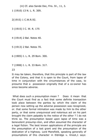 (iii) Cf. also Sande Dec, Fris. IV., 11, 3.
1 (1910) 13 N. L. R. 309.
2(1915) 1 C.W.R.92.
3 (1915) I C. W. R. 175
4 (1914) 2 Bal. Notes 40.
5 (1913) 2 Bal. Notes 70.
6 (1905) I. L. R. 29 Bom. 300.
7 (1908) I. L. R. 33 Bom. 317.
23
It may be taken, therefore, that this principle is part of the law
of the Colony, and that it is open to the Court, from lapse of
time in conjunction with the circumstances of the case, to
presume that a possession originally that of a co-owner has
since become adverse.
What does such a presumption mean ? Does it mean that
the Court must find as a fact that some definite transaction
took place between the parties by which the claim of the
person now setting up the adverse possession was recognized,
or. that some formal intimation was made by him to the other
party, or that some unequivocal and notorious act on his part
brought the claim palpably to the notice of the other ? I do not
think so. The presumption based upon lapse of time was a
benevolent presump¬tion, and often assumed the character of
a legal fiction. The best known applications of the principle are
the presumption of a lost grant and the presumption of the
dedication of a highway. Lord Mansfield, speaking generally of
presumptions of this character in Eldridge v. Knoot,1 says:
 