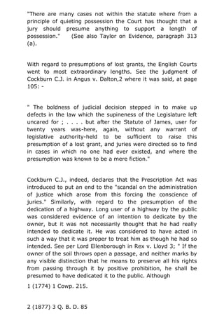"There are many cases not within the statute where from a
principle of quieting possession the Court has thought that a
jury should presume anything to support a length of
possession." (See also Taylor on Evidence, paragraph 313
(a).
With regard to presumptions of lost grants, the English Courts
went to most extraordinary lengths. See the judgment of
Cockburn C.J. in Angus v. Dalton,2 where it was said, at page
105: -
" The boldness of judicial decision stepped in to make up
defects in the law which the supineness of the Legislature left
uncared for ; . . . . but after the Statute of James, user for
twenty years was-here, again, without any warrant of
legislative authority-held to be sufficient to raise this
presumption of a lost grant, and juries were directed so to find
in cases in which no one had ever existed, and where the
presumption was known to be a mere fiction."
Cockburn C.J., indeed, declares that the Prescription Act was
introduced to put an end to the "scandal on the administration
of justice which arose from this forcing the conscience of
juries." Similarly, with regard to the presumption of the
dedication of a highway. Long user of a highway by the public
was considered evidence of an intention to dedicate by the
owner, but it was not necessarily thought that he had really
intended to dedicate it. He was considered to have acted in
such a way that it was proper to treat him as though he had so
intended. See per Lord Ellenborough in Rex v. Lloyd 3; " If the
owner of the soil throws open a passage, and neither marks by
any visible distinction that he means to preserve all his rights
from passing through it by positive prohibition, he shall be
presumed to have dedicated it to the public. Although
1 (1774) 1 Cowp. 215.
2 (1877) 3 Q. B. D. 85
 