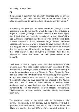 3 (1808) 1 Camp. 260.
24
the passage in question was originally intended only for private
convenience, the public are not now to be excluded from it,
after being allowed to use it so long without any interruption."
In applying this principle to-Ceylon, therefore (though it is not
necessary to go to the lengths which Cockburn C.J. criticised in
Angus v. Dalton (supra)), I would apply it in the same spirit,
and I think that the principle enunciated by Lord Mansfield in
Doe v. Prosser (supra) should be interpreted in this sense. It is,
in short, a question of fact, wherever long-continued exclusive
possession by one co-owner is proved to have existed, whether
it is not just and reasonable in all the circumstances of the case
that the parties should be treated as though it had been proved
that that separate and exclusive possession had become
adverse at some date more than ten years before action
brought.
I will now proceed to apply these principles to the fact of the
present case. The claim under consideration is a claim by the
plaintiffs to a one-eigth share of certain lands which belong to
a family descending from one Simon de Silva. Simon de Silva
had five sons: one admittedly died without issue; three-juwanis
Andris, and Selenchi -are represented by the defendants; and
the plaintiffs claim to have acquired the interest of the fourth,
one Allis. Allis is said to have married a woman called
Abohamy, and to have had one son, Babappu, who in 1893
purported to sell his interest to Don Nadoris Tillekeratne.
Tillekeratne died in 1901, and the plaintiffs claim by inheritance
from him.
The question turns on the relationship of Babappu to the
family. His paternity is not denied, but his legitimacy is put in
question. Allis and Juanis, another of the sons of Simon de
Silva, are said by the plaintiffs to .have married sisters. It is
 