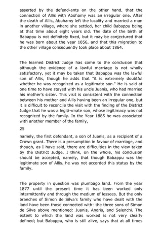 asserted by the defend-ants on the other hand, that the
connection of Allis with Abohamy was an irregular one. After
the death of Allis, Abohamy left the locality and married a man
in another village, where she settled, her child Babappu being
at that time about eight years old. The date of the birth of
Babappu is not definitely fixed, but it may be conjectured that
he was born about the year 1856, and that this migration to
the other village consequently took place about 1864.
The learned District Judge has come to the conclusion that
although the evidence of a lawful marriage is not wholly
satisfactory, yet it may be taken that Babappu was the lawful
son of Allis, though he adds that "it is extremely doubtful
whether he was recognized as a legitimate son." He is said at
one time to have stayed with his uncle Juanis, who had married
his mother's sister. This visit is consistent with the connection
between his mother and Allis having been an irregular one, but
it is difficult to reconcile the visit with the finding of the District
Judge that he was a legiti¬mate son, whose legitimacy was not
recognized by the family. In the Year 1885 he was associated
with another member of the family,
25
namely, the first defendant, a son of Juanis, as a recipient of a
Crown grant. There is a presumption in favour of marriage, and
though, as I have said, there are difficulties in the view taken
by the District Judge, I think, on the whole, his conclusion
should be accepted, namely, that though Babappu was the
legitimate son of Allis. he was not accorded this status by the
family.
The property in question was plumbago land. From the year
1877 until the present time it has been worked only
intermittently and through the medium of lessees. But the only
branches of Simon de Silva's family who have dealt with the
land have been those connected with- the three sons of Simon
de Silva above mentioned: Juanis, Andris, and Selenchi. The
extent to which the land was worked is not very clearly
defined; but Babappu, who is still alive, says that at all times
 