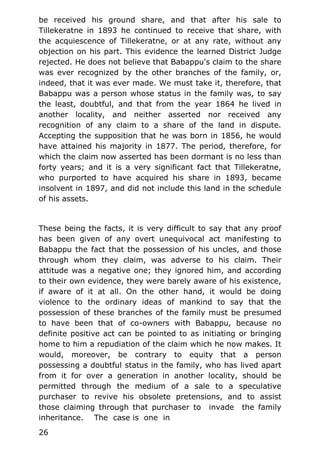 be received his ground share, and that after his sale to
Tillekeratne in 1893 he continued to receive that share, with
the acquiescence of Tillekeratne, or at any rate, without any
objection on his part. This evidence the learned District Judge
rejected. He does not believe that Babappu's claim to the share
was ever recognized by the other branches of the family, or,
indeed, that it was ever made. We must take it, therefore, that
Babappu was a person whose status in the family was, to say
the least, doubtful, and that from the year 1864 he lived in
another locality, and neither asserted nor received any
recognition of any claim to a share of the land in dispute.
Accepting the supposition that he was born in 1856, he would
have attained his majority in 1877. The period, therefore, for
which the claim now asserted has been dormant is no less than
forty years; and it is a very significant fact that Tillekeratne,
who purported to have acquired his share in 1893, became
insolvent in 1897, and did not include this land in the schedule
of his assets.
These being the facts, it is very difficult to say that any proof
has been given of any overt unequivocal act manifesting to
Babappu the fact that the possession of his uncles, and those
through whom they claim, was adverse to his claim. Their
attitude was a negative one; they ignored him, and according
to their own evidence, they were barely aware of his existence,
if aware of it at all. On the other hand, it would be doing
violence to the ordinary ideas of mankind to say that the
possession of these branches of the family must be presumed
to have been that of co-owners with Babappu, because no
definite positive act can be pointed to as initiating or bringing
home to him a repudiation of the claim which he now makes. It
would, moreover, be contrary to equity that a person
possessing a doubtful status in the family, who has lived apart
from it for over a generation in another locality, should be
permitted through the medium of a sale to a speculative
purchaser to revive his obsolete pretensions, and to assist
those claiming through that purchaser to invade the family
inheritance. The case is one in
26
 
