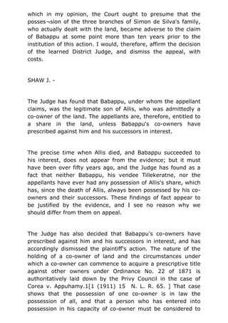 which in my opinion, the Court ought to presume that the
posses¬sion of the three branches of Simon de Silva's family,
who actually dealt with the land, became adverse to the claim
of Babappu at some point more than ten years prior to the
institution of this action. I would, therefore, affirm the decision
of the learned District Judge, and dismiss the appeal, with
costs.
SHAW J. -
The Judge has found that Babappu, under whom the appellant
claims, was the legitimate son of Allis, who was admittedly a
co-owner of the land. The appellants are, therefore, entitled to
a share in the land, unless Babappu's co-owners have
prescribed against him and his successors in interest.
The precise time when Allis died, and Babappu succeeded to
his interest, does not appear from the evidence; but it must
have been over fifty years ago, and the Judge has found as a
fact that neither Babappu, his vendee Tillekeratne, nor the
appellants have ever had any possession of Allis's share, which
has, since the death of Allis, always been possessed by his co-
owners and their successors. These findings of fact appear to
be justified by the evidence, and I see no reason why we
should differ from them on appeal.
The Judge has also decided that Babappu's co-owners have
prescribed against him and his successors in interest, and has
accordingly dismissed the plaintiff's action. The nature of the
holding of a co-owner of land and the circumstances under
which a co-owner can commence to acquire a prescriptive title
against other owners under Ordinance No. 22 of 1871 is
authoritatively laid down by the Privy Council in the case of
Corea v. Appuhamy.1[1 (1911) 15 N. L. R. 65. ] That case
shows that the possession of one co-owner is in law the
possession of all, and that a person who has entered into
possession in his capacity of co-owner must be considered to
 