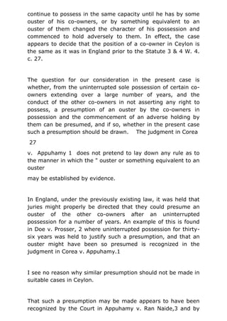 continue to possess in the same capacity until he has by some
ouster of his co-owners, or by something equivalent to an
ouster of them changed the character of his possession and
commenced to hold adversely to them. In effect, the case
appears to decide that the position of a co-owner in Ceylon is
the same as it was in England prior to the Statute 3 & 4 W. 4.
c. 27.
The question for our consideration in the present case is
whether, from the uninterrupted sole possession of certain co-
owners extending over a large number of years, and the
conduct of the other co-owners in not asserting any right to
possess, a presumption of an ouster by the co-owners in
possession and the commencement of an adverse holding by
them can be presumed, and if so, whether in the present case
such a presumption should be drawn. The judgment in Corea
27
v. Appuhamy 1 does not pretend to lay down any rule as to
the manner in which the " ouster or something equivalent to an
ouster
may be established by evidence.
In England, under the previously existing law, it was held that
juries might properly be directed that they could presume an
ouster of the other co-owners after an uninterrupted
possession for a number of years. An example of this is found
in Doe v. Prosser, 2 where uninterrupted possession for thirty-
six years was held to justify such a presumption, and that an
ouster might have been so presumed is recognized in the
judgment in Corea v. Appuhamy.1
I see no reason why similar presumption should not be made in
suitable cases in Ceylon.
That such a presumption may be made appears to have been
recognized by the Court in Appuhamy v. Ran Naide,3 and by
 